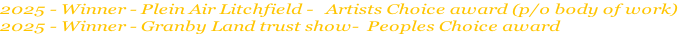 2025 - Winner - Plein Air Litchfield -   Artists Choice award (p/o body of work)
2025 - Winner - Granby Land trust show-  Peoples Choice award