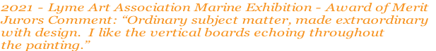 2021 - Lyme Art Association Marine Exhibition - Award of Merit
Jurors Comment: “Ordinary subject matter, made extraordinary
with design.  I like the vertical boards echoing throughout 
the painting.”